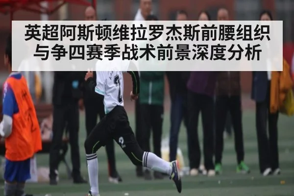 英超阿斯顿维拉罗杰斯前腰组织与争四赛季战术前景深度分析