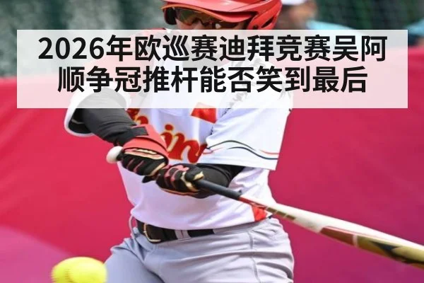 2026年欧巡赛迪拜竞赛吴阿顺争冠推杆能否笑到最后