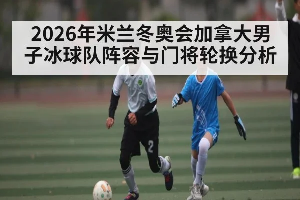2026年米兰冬奥会加拿大男子冰球队阵容与门将轮换分析